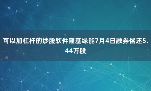 可以加杠杆的炒股软件隆基绿能7月4日融券偿还5.44万股
