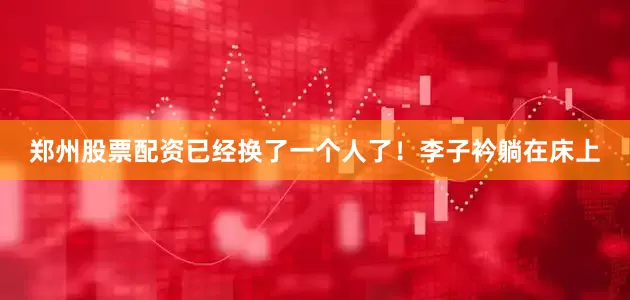 郑州股票配资已经换了一个人了！李子衿躺在床上