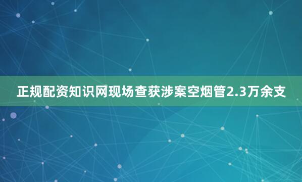 正规配资知识网现场查获涉案空烟管2.3万余支