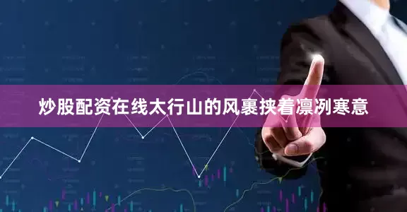 炒股配资在线太行山的风裹挟着凛冽寒意