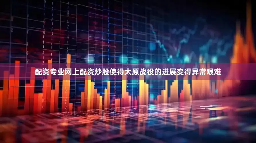 配资专业网上配资炒股使得太原战役的进展变得异常艰难