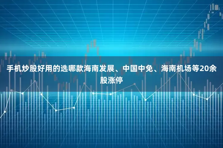 手机炒股好用的选哪款海南发展、中国中免、海南机场等20余股涨停