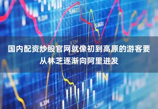 国内配资炒股官网就像初到高原的游客要从林芝逐渐向阿里进发