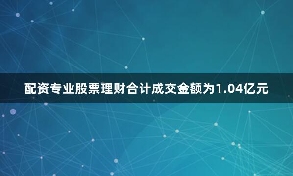 配资专业股票理财合计成交金额为1.04亿元