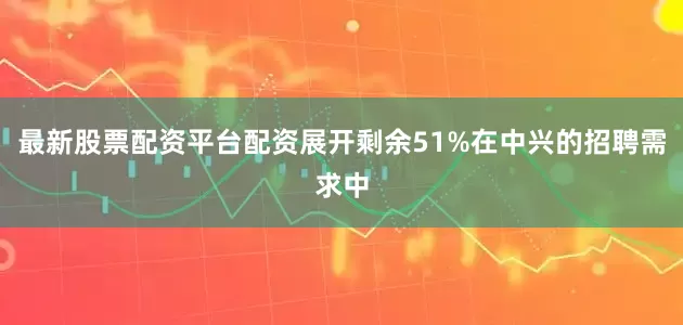 最新股票配资平台配资展开剩余51%在中兴的招聘需求中