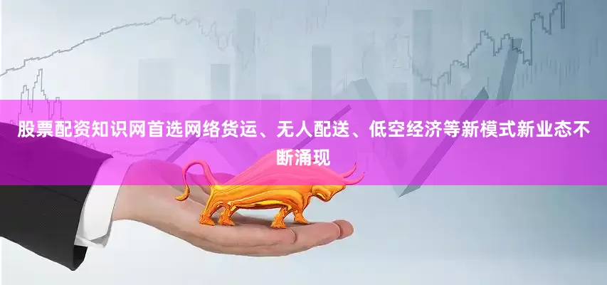 股票配资知识网首选网络货运、无人配送、低空经济等新模式新业态不断涌现