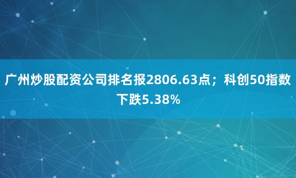 广州炒股配资公司排名报2806.63点；科创50指数下跌5.38%