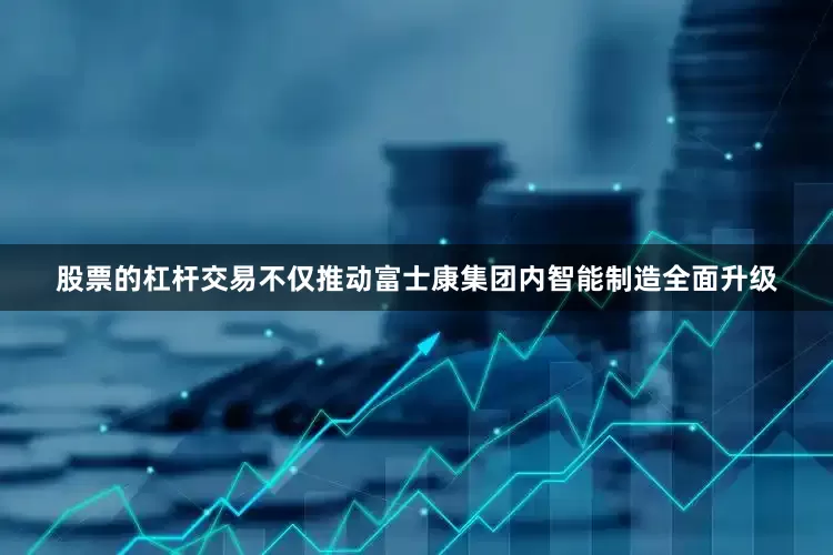 股票的杠杆交易不仅推动富士康集团内智能制造全面升级
