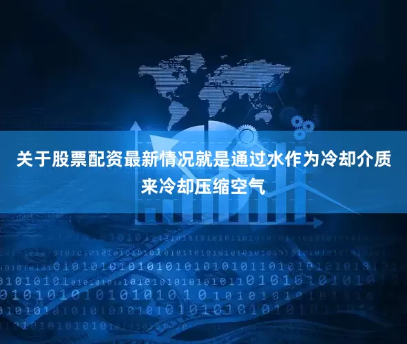 关于股票配资最新情况就是通过水作为冷却介质来冷却压缩空气